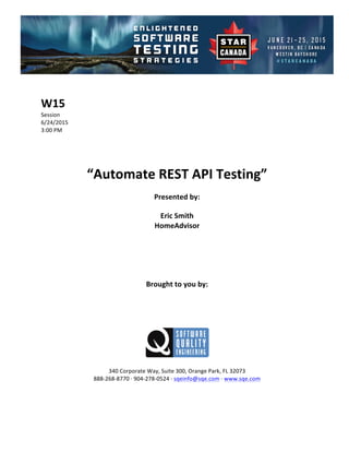 !
!
W15$
Session!
6/24/2015! !
3:00!PM!
!
!
!
!
“Automate$REST$API$Testing”$$
Presented$by:$
Eric$Smith$
HomeAdvisor$
$
$
$
$
$
Brought$to$you$by:$
$
$
$
$
$
$
340!Corporate!Way,!Suite!300,!Orange!Park,!FL!32073!
888C268C8770!D!904C278C0524!D!sqeinfo@sqe.com!D!www.sqe.com!
!
!
!
 