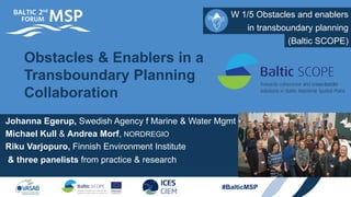 #BalticMSP
W 1/5 Obstacles and enablers
Obstacles & Enablers in a
Transboundary Planning
Collaboration
in transboundary planning
(Baltic SCOPE)
Johanna Egerup, Swedish Agency f Marine & Water Mgmt
Michael Kull & Andrea Morf, NORDREGIO
Riku Varjopuro, Finnish Environment Institute
& three panelists from practice & research
 