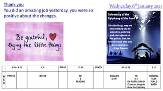 Wednesday 6th January 2021
9:00 – 9:30 9:30 BREAK 11:00 LUNCH 1:00 –3:00 3:10
W
E
D
PRAYER MATHS RE
&
READING
ENGLISH
& ART
PE
ICT
ON PURPLE MASH
Create an image to
show the Epiphany
READING
TASK
PUPLE
MASH
Thank you
You did an amazing job yesterday, you were so
positive about the changes.
 