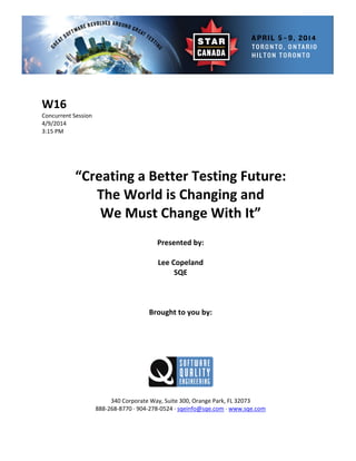  
 
 Session 
 
Presented by: 
Lee Copeland 
 
 
Brought to you by: 
 
 
340 Corporate Way, Suite   Orange Park, FL 32073 
888‐2
W16 
Concurrent
4/9/2014   
3:15 PM 
 
 
 
 
“Creating a Better Testing Future:  
The World is Changing and   
We Must Change With It” 
 
 
SQE 
 
 
 
 
 
300,
68‐8770 ∙ 904‐278‐0524 ∙ sqeinfo@sqe.com ∙ www.sqe.com 
 