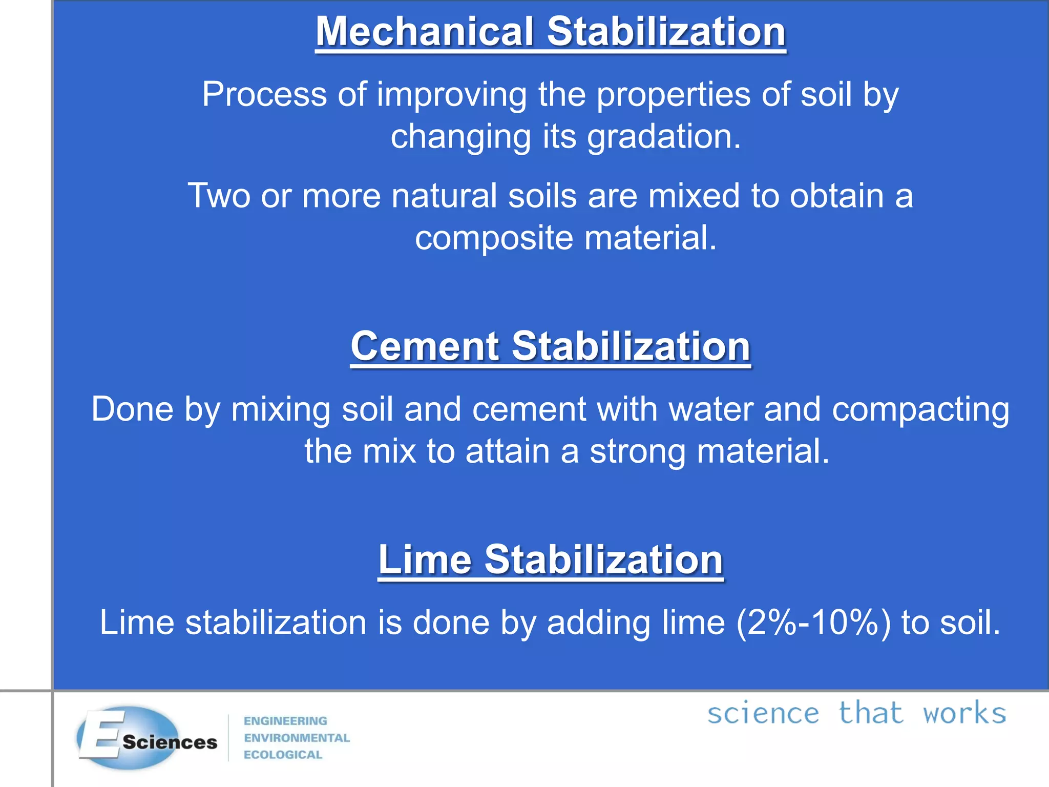 Mechanical Stabilization
Process of improving the properties of soil by
changing its gradation.
Two or more natural soils are mixed to obtain a
composite material.
Cement Stabilization
Done by mixing soil and cement with water and compacting
the mix to attain a strong material.
Lime Stabilization
Lime stabilization is done by adding lime (2%-10%) to soil.
 