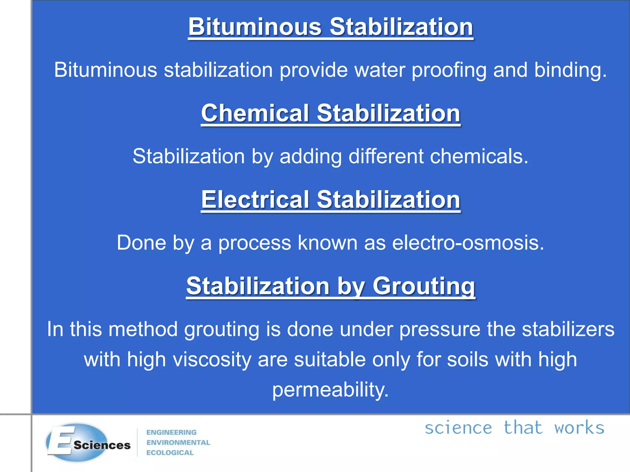 Bituminous Stabilization
Bituminous stabilization provide water proofing and binding.
Chemical Stabilization
Stabilization by adding different chemicals.
Electrical Stabilization
Done by a process known as electro-osmosis.
Stabilization by Grouting
In this method grouting is done under pressure the stabilizers
with high viscosity are suitable only for soils with high
permeability.
 