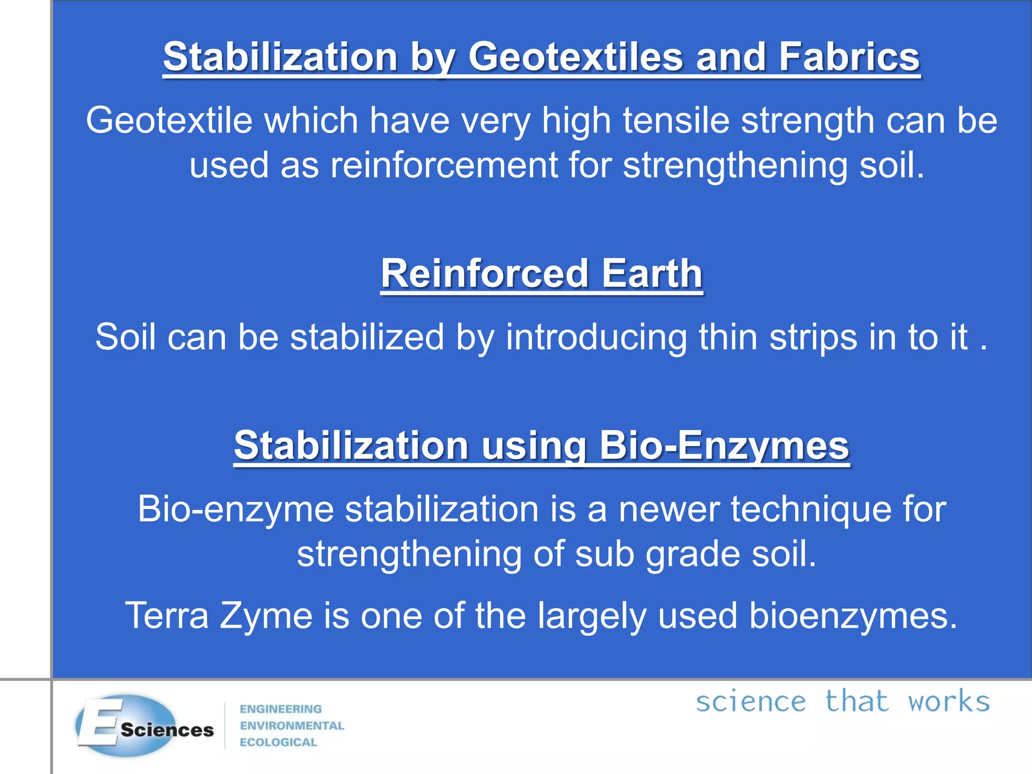 Stabilization by Geotextiles and Fabrics
Geotextile which have very high tensile strength can be
used as reinforcement for strengthening soil.
Reinforced Earth
Soil can be stabilized by introducing thin strips in to it .
Stabilization using Bio-Enzymes
Bio-enzyme stabilization is a newer technique for
strengthening of sub grade soil.
Terra Zyme is one of the largely used bioenzymes.
 