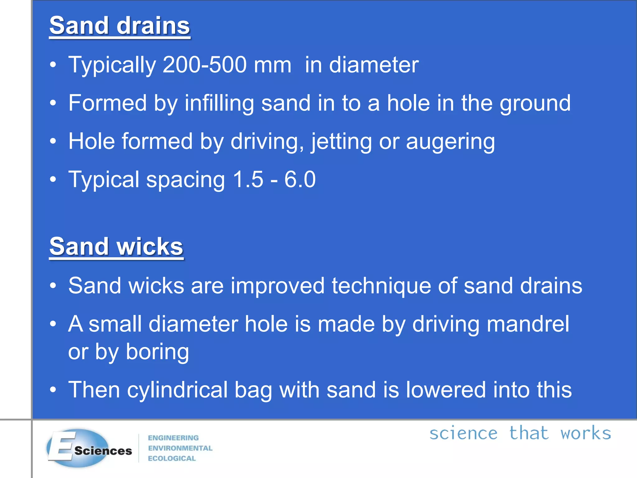 Sand drains
• Typically 200-500 mm in diameter
• Formed by infilling sand in to a hole in the ground
• Hole formed by driving, jetting or augering
• Typical spacing 1.5 - 6.0
Sand wicks
• Sand wicks are improved technique of sand drains
• A small diameter hole is made by driving mandrel
or by boring
• Then cylindrical bag with sand is lowered into this
 