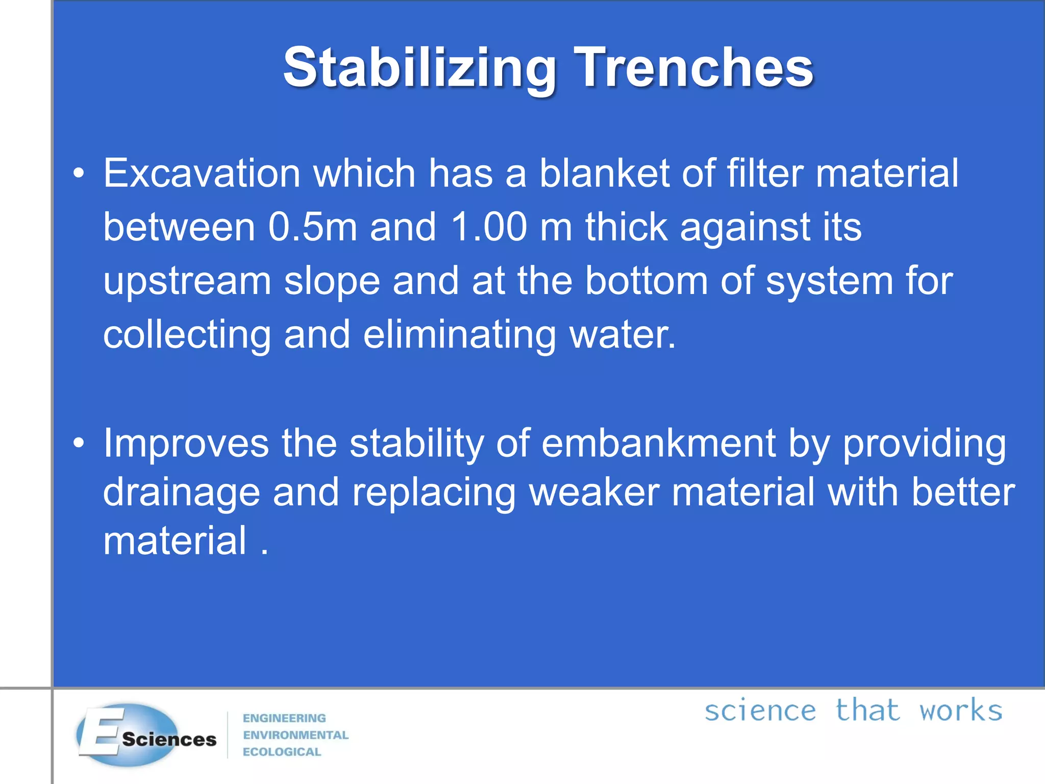 • Excavation which has a blanket of filter material
between 0.5m and 1.00 m thick against its
upstream slope and at the bottom of system for
collecting and eliminating water.
• Improves the stability of embankment by providing
drainage and replacing weaker material with better
material .
Stabilizing Trenches
 