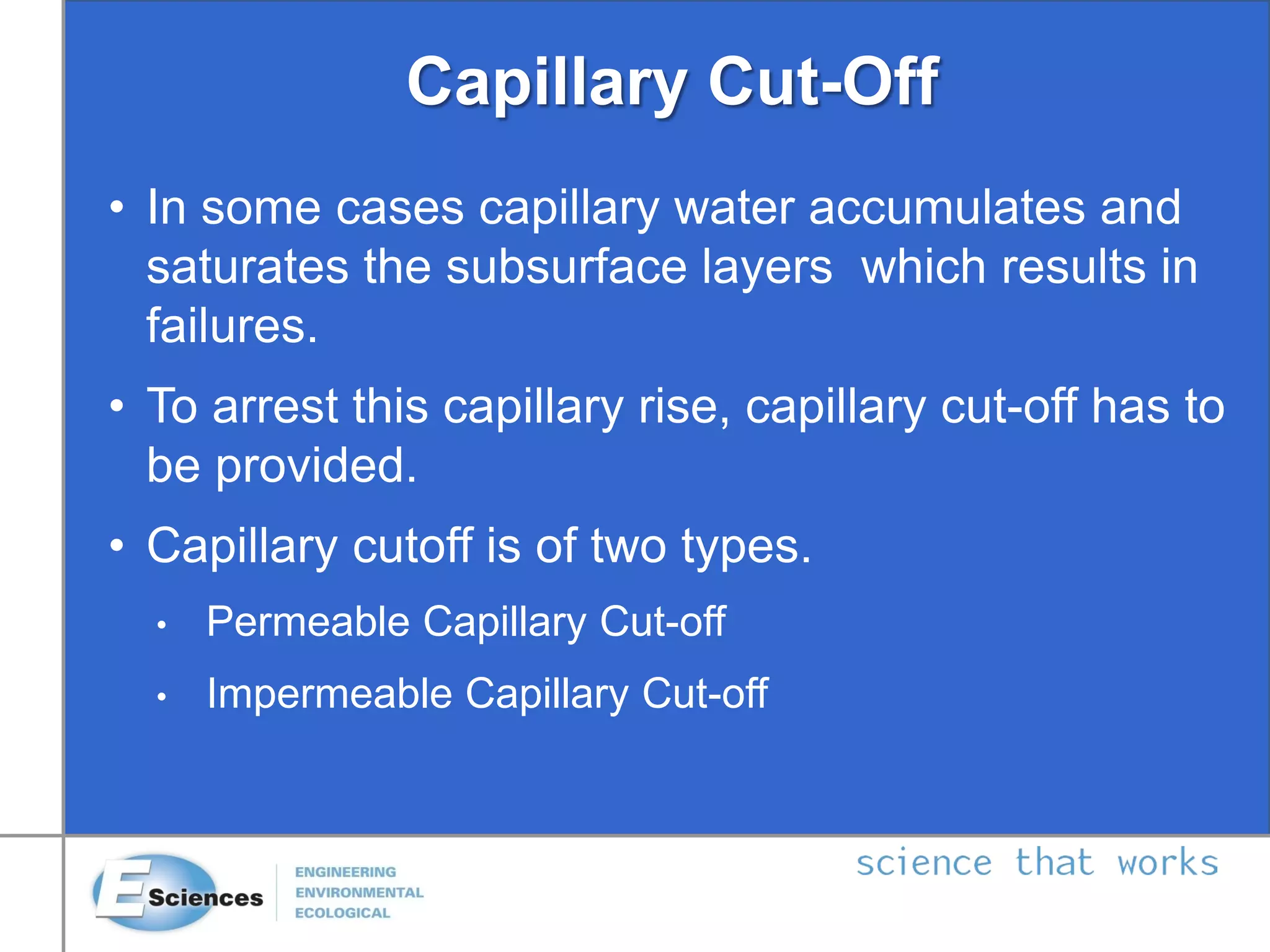 Capillary Cut-Off
• In some cases capillary water accumulates and
saturates the subsurface layers which results in
failures.
• To arrest this capillary rise, capillary cut-off has to
be provided.
• Capillary cutoff is of two types.
• Permeable Capillary Cut-off
• Impermeable Capillary Cut-off
 