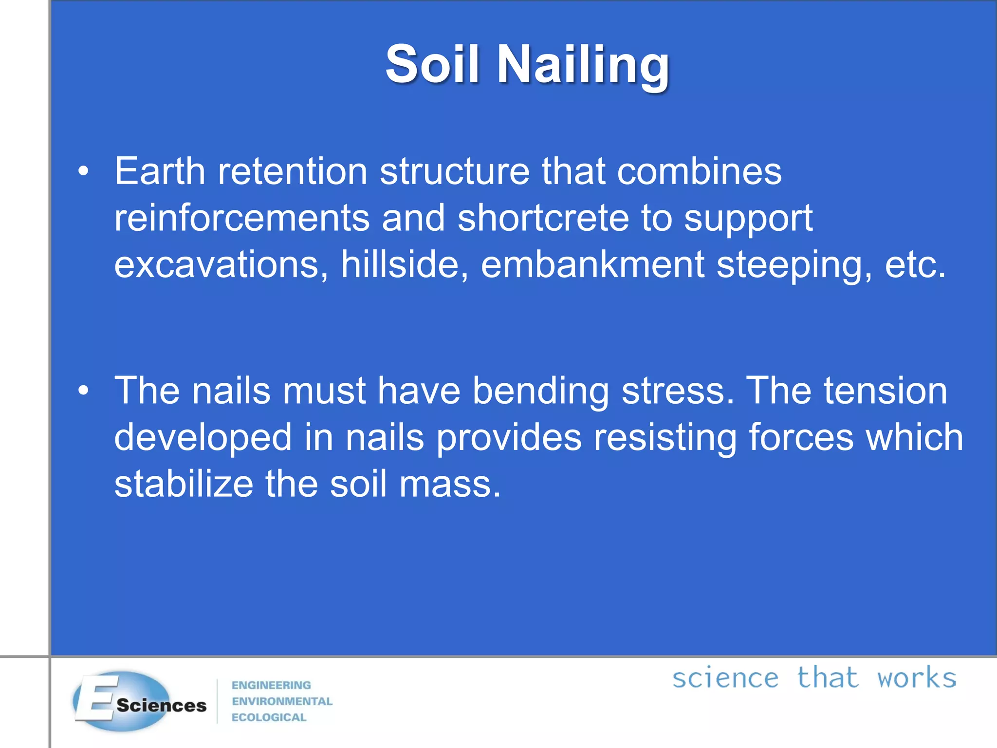 Soil Nailing
• Earth retention structure that combines
reinforcements and shortcrete to support
excavations, hillside, embankment steeping, etc.
• The nails must have bending stress. The tension
developed in nails provides resisting forces which
stabilize the soil mass.
 