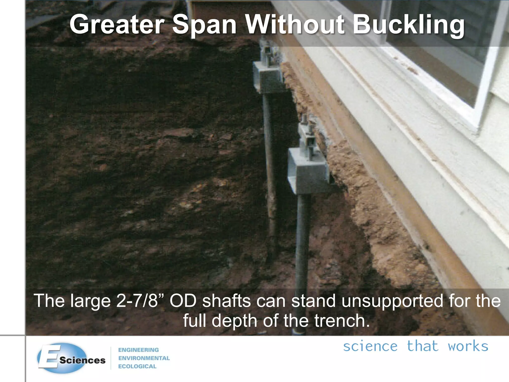 The large 2-7/8” OD shafts can stand unsupported for the
full depth of the trench.
Greater Span Without Buckling
 