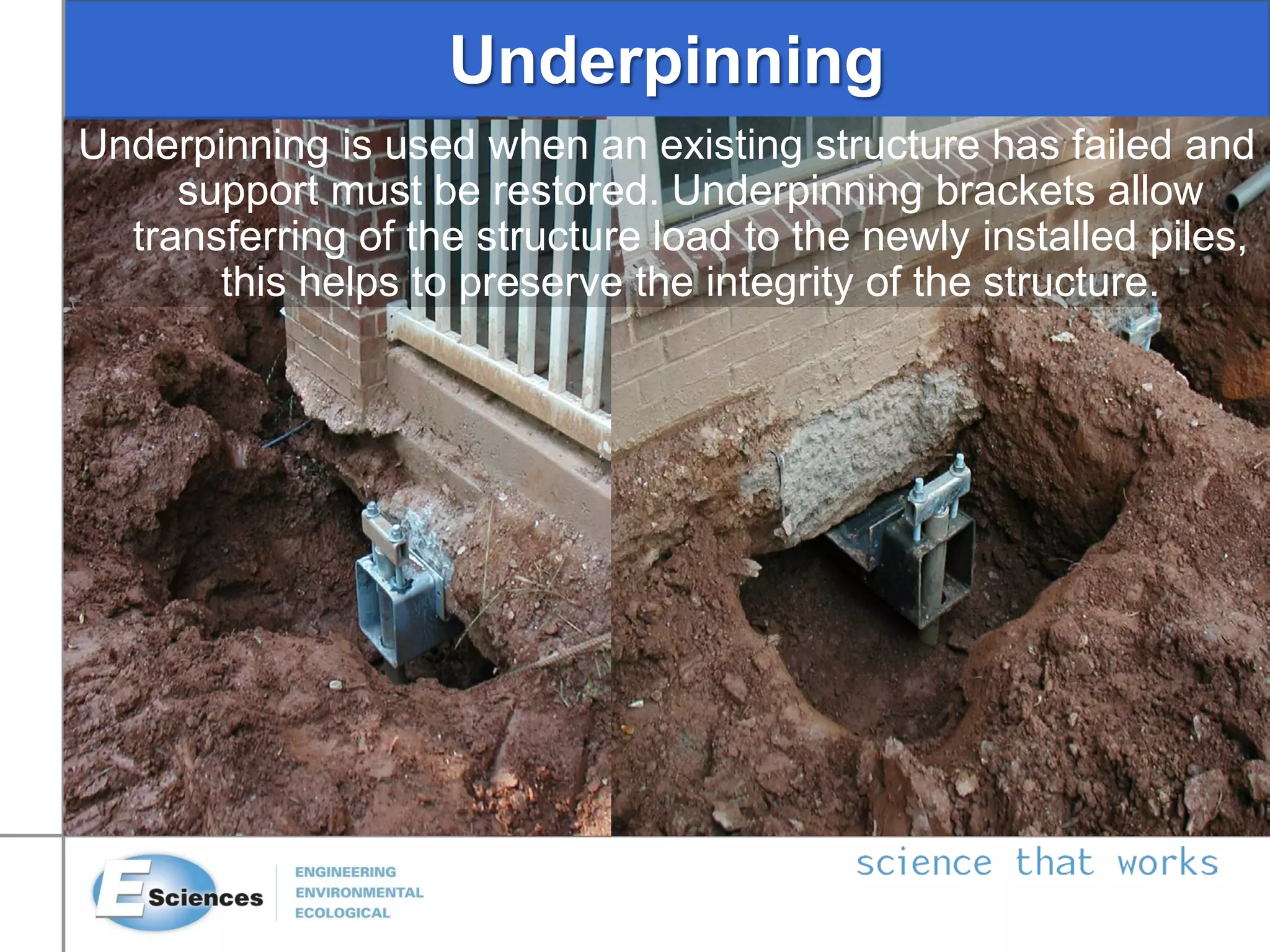 Underpinning
Underpinning is used when an existing structure has failed and
support must be restored. Underpinning brackets allow
transferring of the structure load to the newly installed piles,
this helps to preserve the integrity of the structure.
 