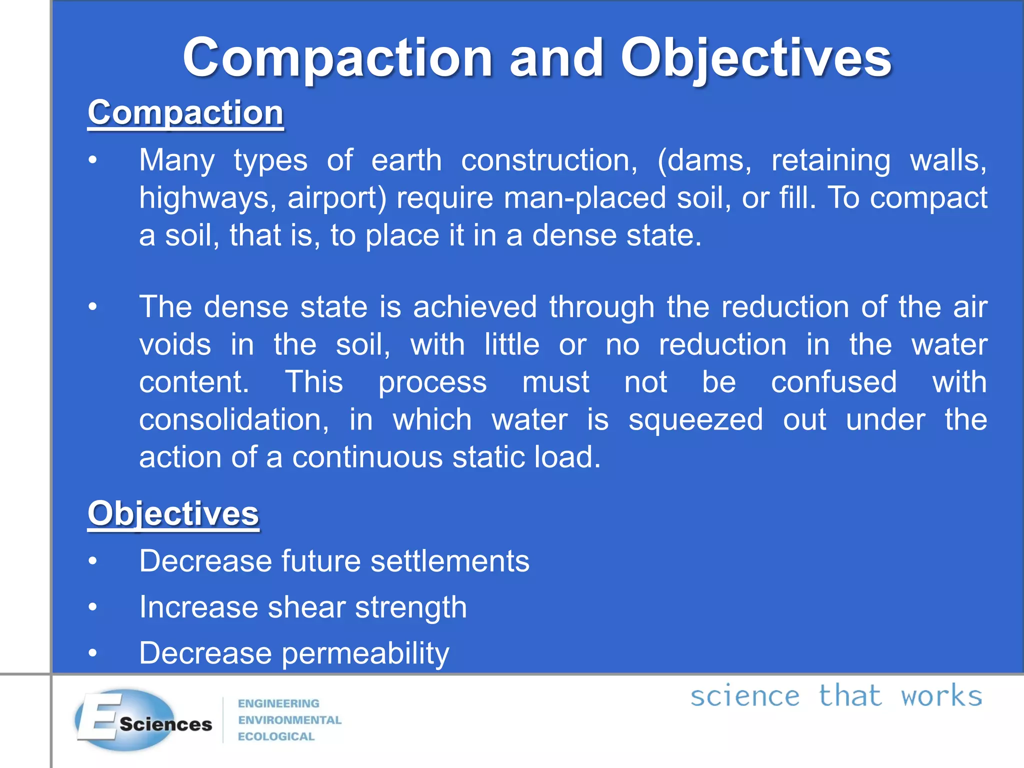Compaction and Objectives
Compaction
• Many types of earth construction, (dams, retaining walls,
highways, airport) require man-placed soil, or fill. To compact
a soil, that is, to place it in a dense state.
• The dense state is achieved through the reduction of the air
voids in the soil, with little or no reduction in the water
content. This process must not be confused with
consolidation, in which water is squeezed out under the
action of a continuous static load.
Objectives
• Decrease future settlements
• Increase shear strength
• Decrease permeability
 