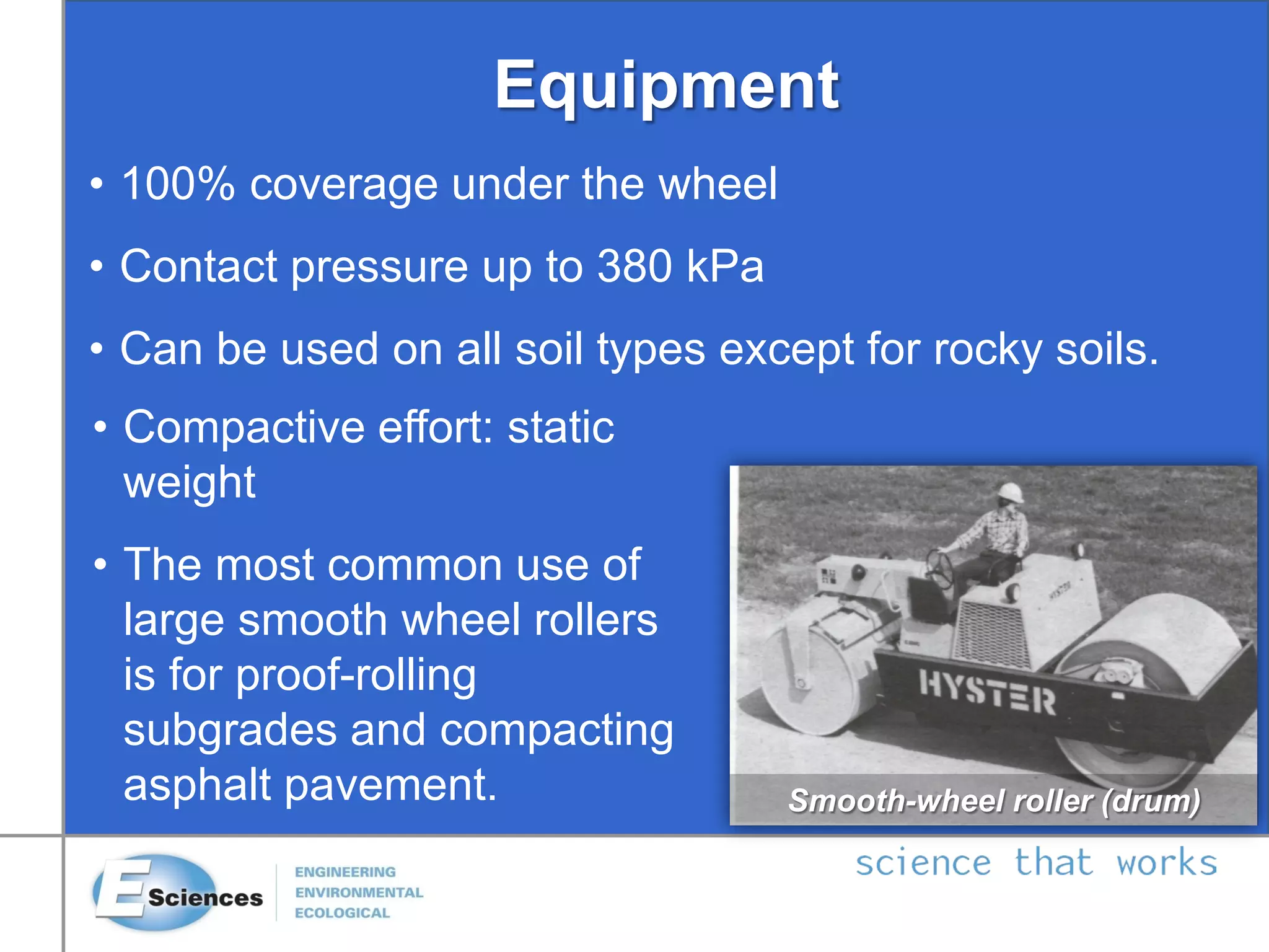 Equipment
Smooth-wheel roller (drum)
• 100% coverage under the wheel
• Contact pressure up to 380 kPa
• Can be used on all soil types except for rocky soils.
• Compactive effort: static
weight
• The most common use of
large smooth wheel rollers
is for proof-rolling
subgrades and compacting
asphalt pavement.
 