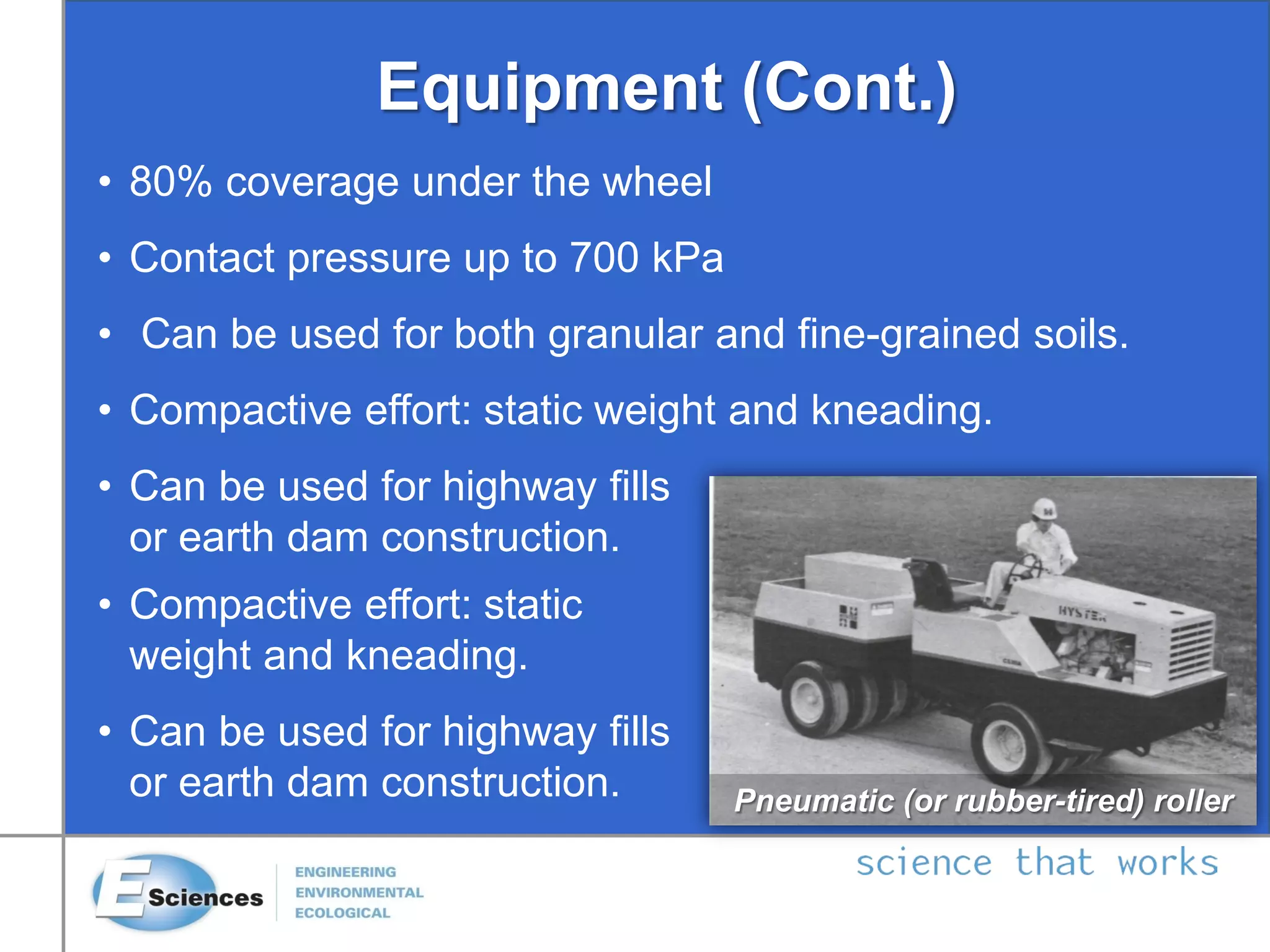 Equipment (Cont.)
Pneumatic (or rubber-tired) roller
• 80% coverage under the wheel
• Contact pressure up to 700 kPa
• Can be used for both granular and fine-grained soils.
• Compactive effort: static weight and kneading.
• Can be used for highway fills
or earth dam construction.
• Compactive effort: static
weight and kneading.
• Can be used for highway fills
or earth dam construction.
 