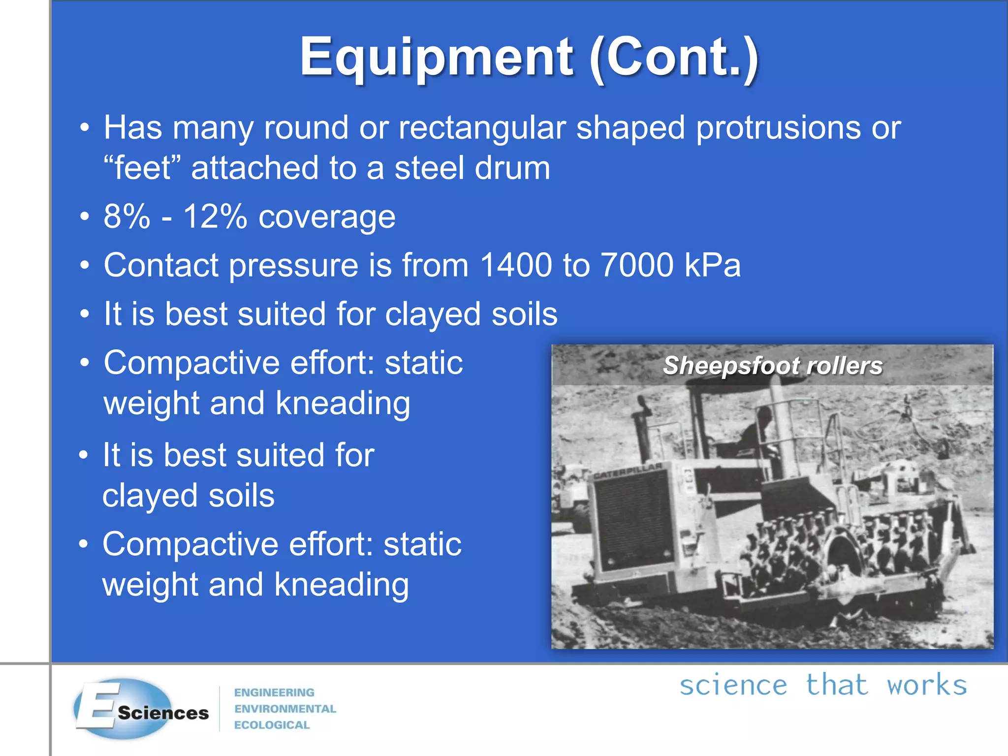 Equipment (Cont.)
• Has many round or rectangular shaped protrusions or
“feet” attached to a steel drum
• 8% - 12% coverage
• Contact pressure is from 1400 to 7000 kPa
• It is best suited for clayed soils
• Compactive effort: static
weight and kneading
• It is best suited for
clayed soils
• Compactive effort: static
weight and kneading
Sheepsfoot rollers
 