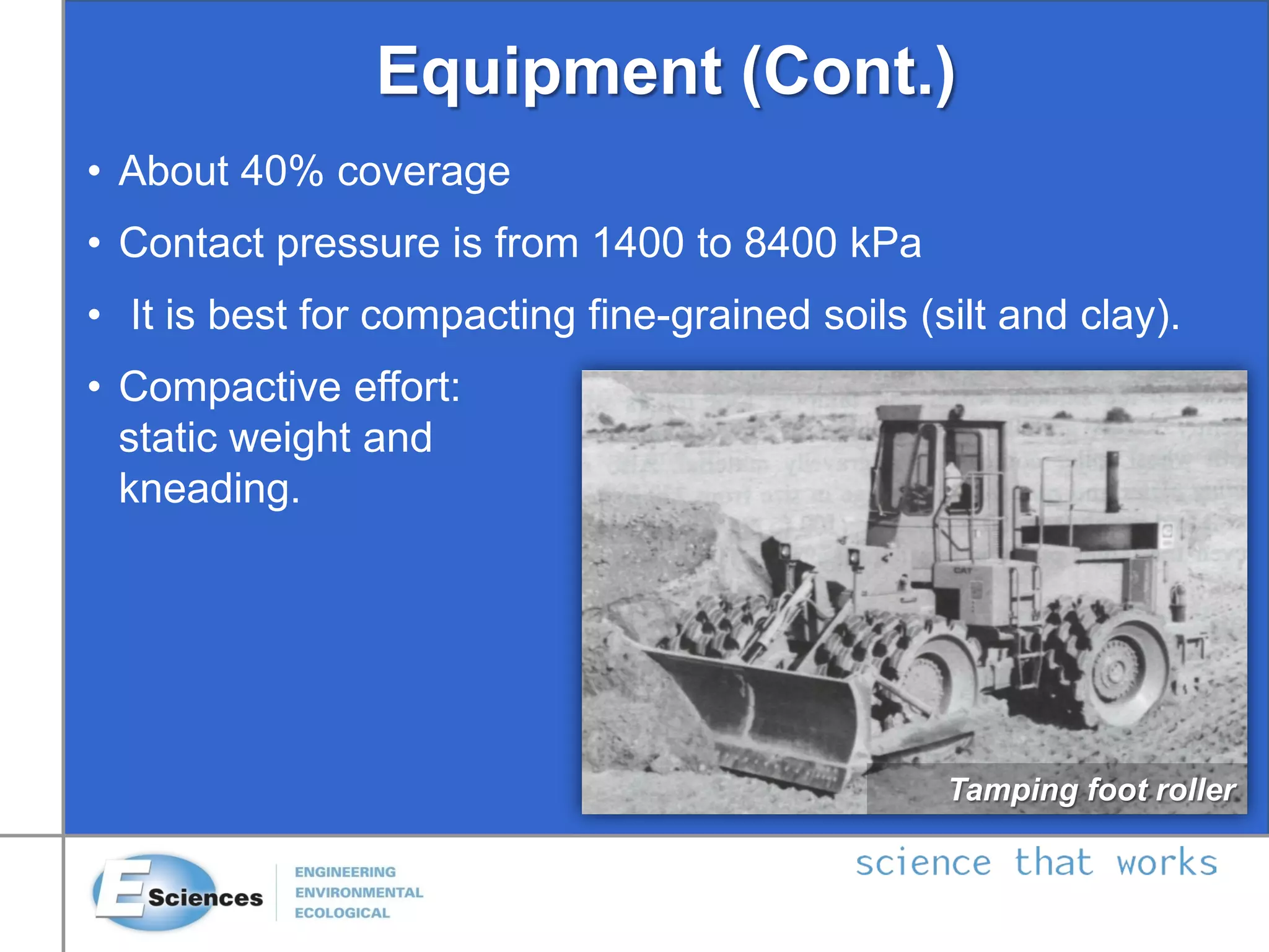 Equipment (Cont.)
• About 40% coverage
• Contact pressure is from 1400 to 8400 kPa
• It is best for compacting fine-grained soils (silt and clay).
• Compactive effort:
static weight and
kneading.
Tamping foot roller
 