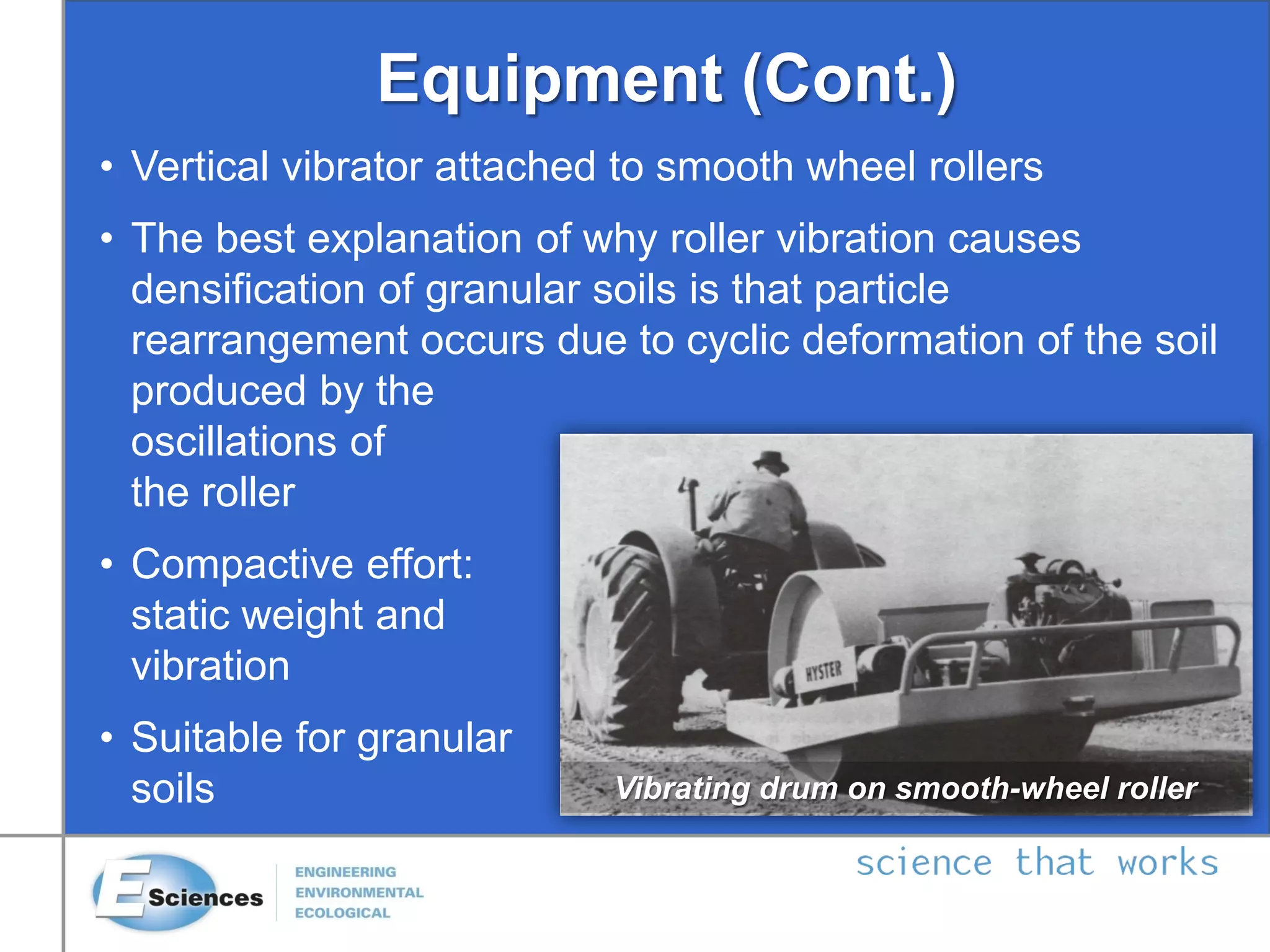 Equipment (Cont.)
• Vertical vibrator attached to smooth wheel rollers
• The best explanation of why roller vibration causes
densification of granular soils is that particle
rearrangement occurs due to cyclic deformation of the soil
produced by the
oscillations of
the roller
• Compactive effort:
static weight and
vibration
• Suitable for granular
soils Vibrating drum on smooth-wheel roller
 