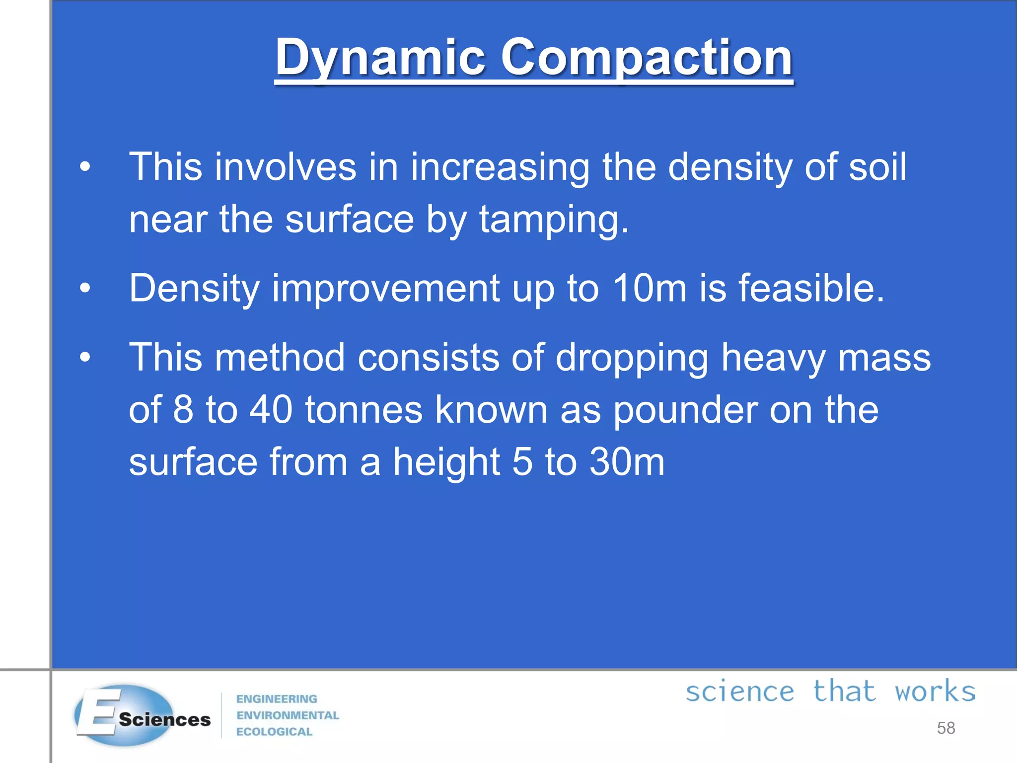 Dynamic Compaction
• This involves in increasing the density of soil
near the surface by tamping.
• Density improvement up to 10m is feasible.
• This method consists of dropping heavy mass
of 8 to 40 tonnes known as pounder on the
surface from a height 5 to 30m
58
 