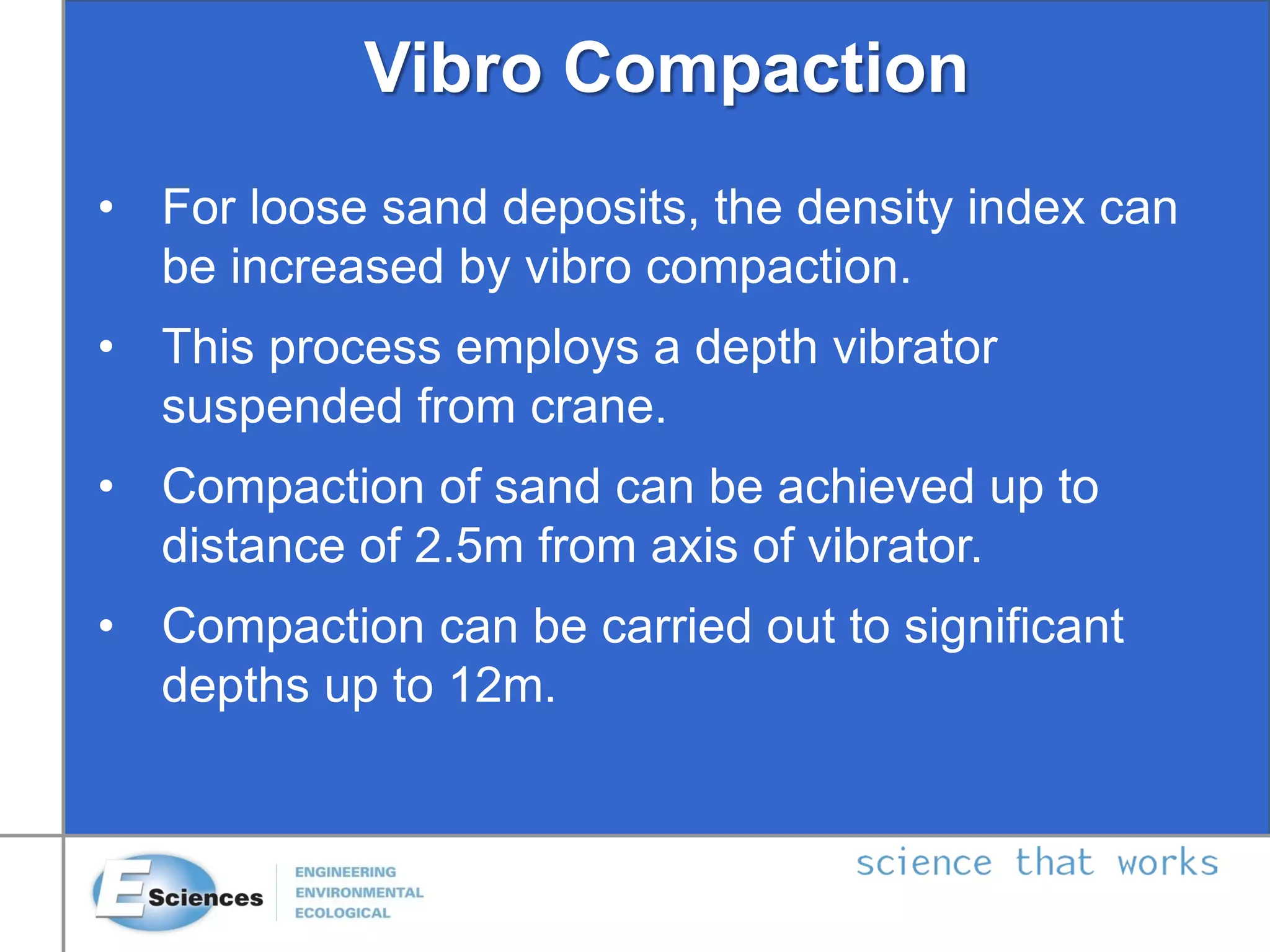 Vibro Compaction
• For loose sand deposits, the density index can
be increased by vibro compaction.
• This process employs a depth vibrator
suspended from crane.
• Compaction of sand can be achieved up to
distance of 2.5m from axis of vibrator.
• Compaction can be carried out to significant
depths up to 12m.
 