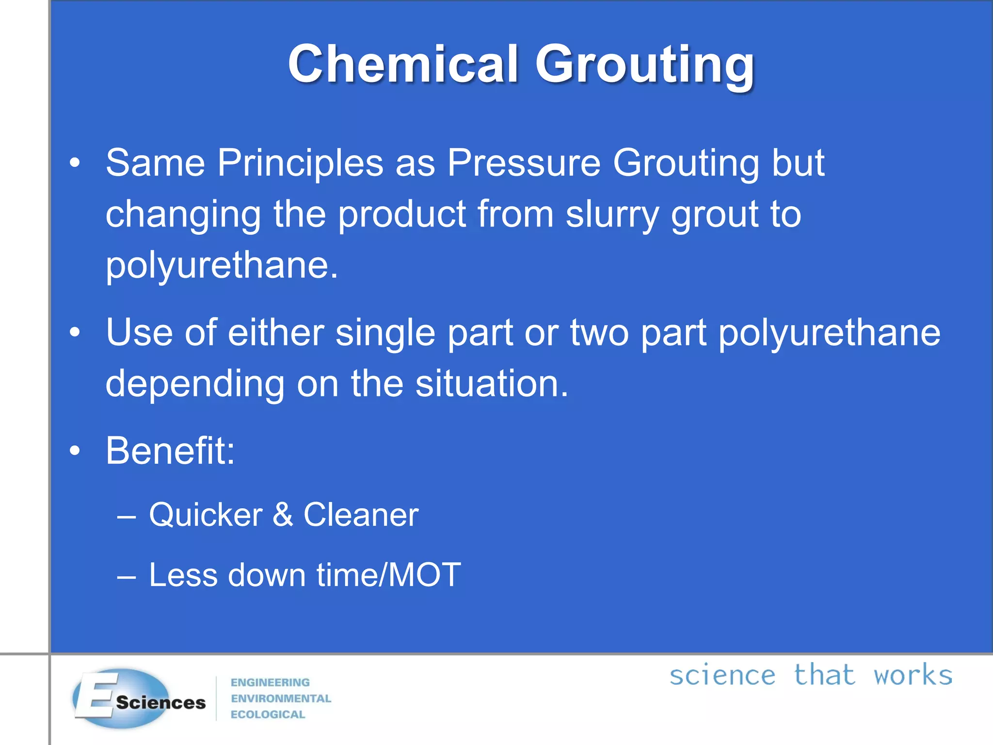 Chemical Grouting
• Same Principles as Pressure Grouting but
changing the product from slurry grout to
polyurethane.
• Use of either single part or two part polyurethane
depending on the situation.
• Benefit:
– Quicker & Cleaner
– Less down time/MOT
 