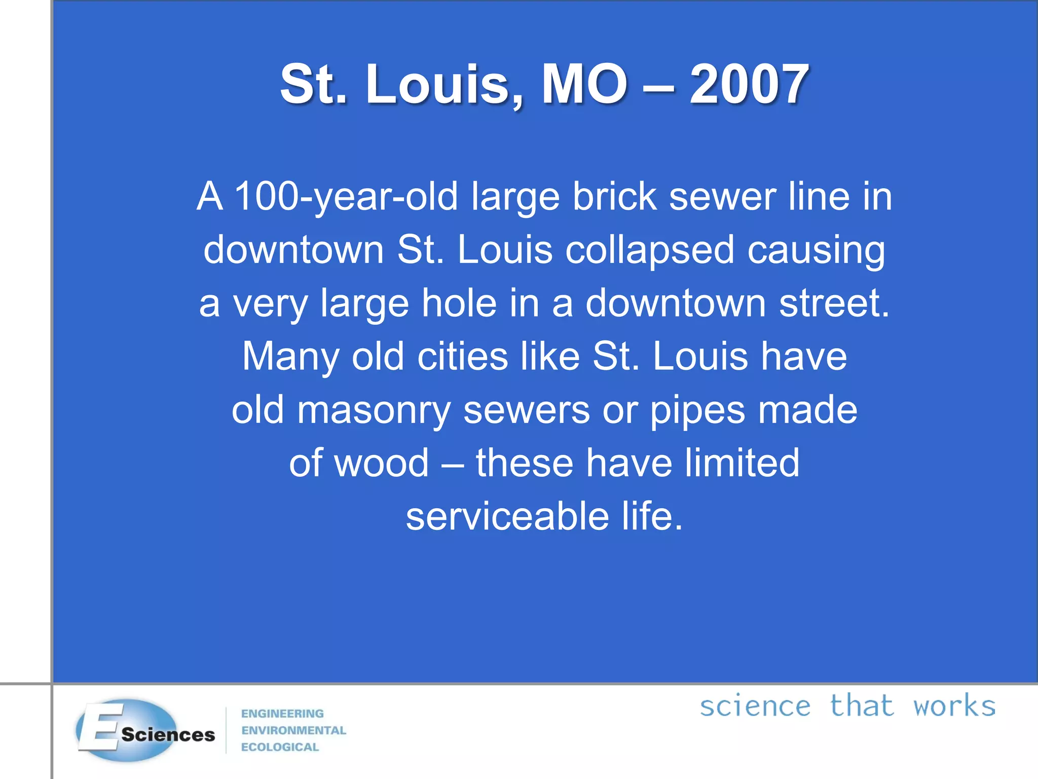 St. Louis, MO – 2007
A 100-year-old large brick sewer line in
downtown St. Louis collapsed causing
a very large hole in a downtown street.
Many old cities like St. Louis have
old masonry sewers or pipes made
of wood – these have limited
serviceable life.
 