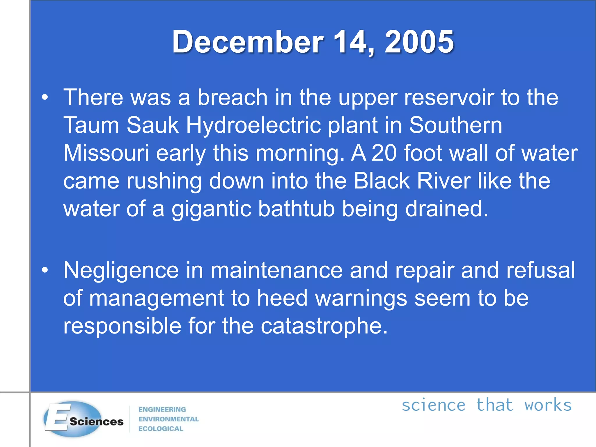 December 14, 2005
• There was a breach in the upper reservoir to the
Taum Sauk Hydroelectric plant in Southern
Missouri early this morning. A 20 foot wall of water
came rushing down into the Black River like the
water of a gigantic bathtub being drained.
• Negligence in maintenance and repair and refusal
of management to heed warnings seem to be
responsible for the catastrophe.
 