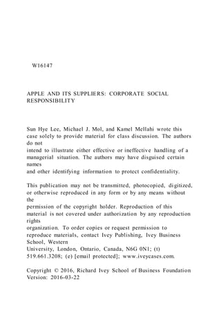 W16147
APPLE AND ITS SUPPLIERS: CORPORATE SOCIAL
RESPONSIBILITY
Sun Hye Lee, Michael J. Mol, and Kamel Mellahi wrote this
case solely to provide material for class discussion. The authors
do not
intend to illustrate either effective or ineffective handling of a
managerial situation. The authors may have disguised certain
names
and other identifying information to protect confidentiality.
This publication may not be transmitted, photocopied, di gitized,
or otherwise reproduced in any form or by any means without
the
permission of the copyright holder. Reproduction of this
material is not covered under authorization by any reproduction
rights
organization. To order copies or request permission to
reproduce materials, contact Ivey Publishing, Ivey Business
School, Western
University, London, Ontario, Canada, N6G 0N1; (t)
519.661.3208; (e) [email protected]; www.iveycases.com.
Copyright © 2016, Richard Ivey School of Business Foundation
Version: 2016-03-22
 
