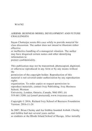 W16782
AIRBNB: BUSINESS MODEL DEVELOPMENT AND FUTURE
CHALLENGES1
Sayan Chatterjee wrote this case solely to provide material for
class discussion. The author does not intend to illustrate either
effective
or ineffective handling of a managerial situation. The author
may have disguised certain names and other identifying
information to
protect confidentiality.
This publication may not be transmitted, photocopied, digitized,
or otherwise reproduced in any form or by any means without
the
permission of the copyright holder. Reproduction of this
material is not covered under authorization by any reproduction
rights
organization. To order copies or request permission to
reproduce materials, contact Ivey Publishing, Ivey Business
School, Western
University, London, Ontario, Canada, N6G 0N1; (t)
519.661.3208; (e) [email protected]; www.iveycases.com.
Copyright © 2016, Richard Ivey School of Business Foundation
Version: 2016-11-24
In 2007, Brian Chesky and Joe Gebbia founded Airbnb. Chesky
and Gebbia had met several years earlier
as students at the Rhode Island School of Design. After initially
 