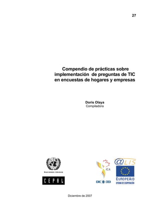 27




   Compendio de prácticas sobre
implementación de preguntas de TIC
en encuestas de hogares y empresas



                 Doris Olaya
                 Compiladora




     Diciembre de 2007
 