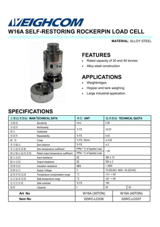 MATERIAL: ALLOY STEEL
SPECIFICATIONS
W16A SELF-RESTORING ROCKERPIN LOAD CELL
主要技术指标 MAIN TECHNICAL DATA 单位 UNIT 技术指标 TECHNICAL QUOTA
灵敏度 Sensitivity mv/v
非线性 Nonlinearity
% FS ±0.03
滞后 Hysteresis
重复性 Repeatability % FS 0.02
蠕 变 Creep % FS / 30min ± 0.03
零点输出 Zero balance % FS ± 2
零点温度系数 Zero temperature coefficient PPM / °C of Applied Load
< 20
额定输出温度系数 Rated output temperature coefficient PPM / °C of Applied Load
输入电阻 Input resistance Ω 385 ± 10
输出电阻 Output resistance Ω 350 ± 3
绝缘电阻 Insulation resistance MΩ > 2000
供桥电压 Supply Voltage V 10 (DC/AC) MAX : 20 (DC/AC)
温度补偿范围 Temperature compensation range °C -10 ~ + 50
允许温度范围 Safe temperature range °C -20 ~ + 60
允许过负荷 Safe overload % FS 150
量程 Capacity t 30 40
2.00
FEATURES
• Rated capacity of 30 and 40 tonnes
• Alloy steel construction
APPLICATIONS
• Weighbridges
• Hopper and tank weighing
• Large industrial application
Art No W16A (30TON) W16A (40TON)
Item No 02WC-LC036 02WC-LC037
 