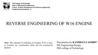 REVERSE ENGINEERING OF W16 ENGINE
Presentation by KANDHAN.S 16MD07
ME Engineering Design,
PSG college of Technology
PSG College of Technology
Dept. of Mechanical Engineering
Course : Product Development and Reverse engineering
Assignment presentation : II
Note: This attempt of modeling of complex W16 is done
to evaluate my visualization skills not for commercial
purpose
 