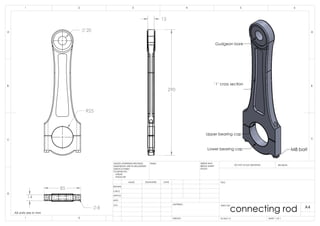 R25
20
15
290
14
8
85
Lower bearing cap
Upper bearing cap
Gudgeon bore
' I ' cross section
M8 bolt
All units are in mm
B
C
D
1 2
A
321 4
B
A
5 6
DRAWN
CHK'D
APPV'D
MFG
Q.A
UNLESS OTHERWISE SPECIFIED:
DIMENSIONS ARE IN MILLIMETERS
SURFACE FINISH:
TOLERANCES:
LINEAR:
ANGULAR:
FINISH: DEBUR AND
BREAK SHARP
EDGES
NAME SIGNATURE DATE
MATERIAL:
DO NOT SCALE DRAWING REVISION
TITLE:
DWG NO.
SCALE:1:5 SHEET 1 OF 1
A4
C
WEIGHT:
connecting rod
 