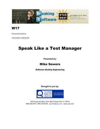 W17
Personal Excellence
10/15/2014 3:00:00 PM
Speak Like a Test Manager
Presented by:
Mike Sowers
Software Quality Engineering
Brought to you by:
340 Corporate Way, Suite 300, Orange Park, FL 32073
888-268-8770 ∙ 904-278-0524 ∙ sqeinfo@sqe.com ∙ www.sqe.com
 
