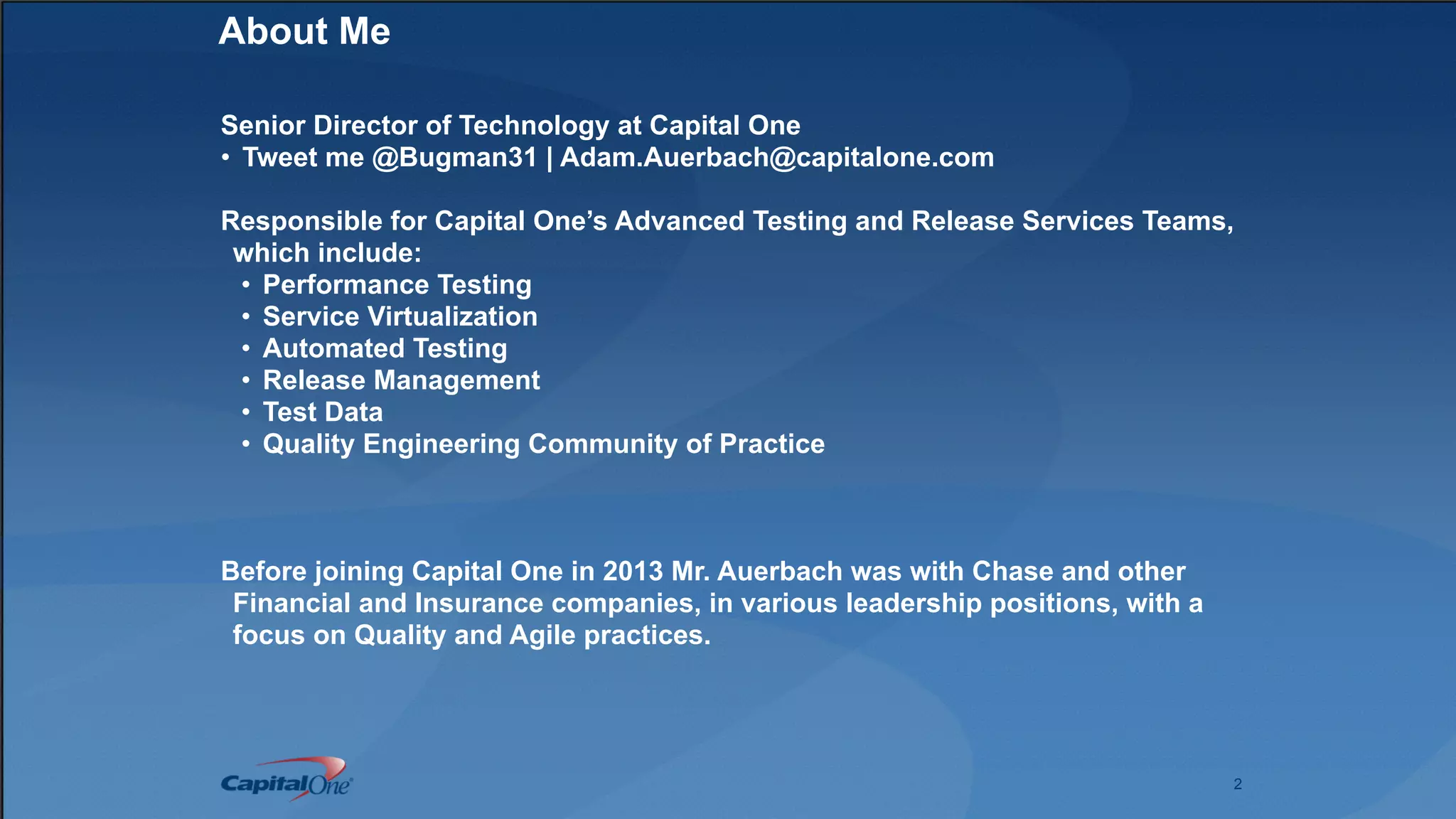 2
About Me
Senior Director of Technology at Capital One
• Tweet me @Bugman31 | Adam.Auerbach@capitalone.com
Responsible for Capital One’s Advanced Testing and Release Services Teams,
which include:
• Performance Testing
• Service Virtualization
• Automated Testing
• Release Management
• Test Data
• Quality Engineering Community of Practice
Before joining Capital One in 2013 Mr. Auerbach was with Chase and other
Financial and Insurance companies, in various leadership positions, with a
focus on Quality and Agile practices.
 