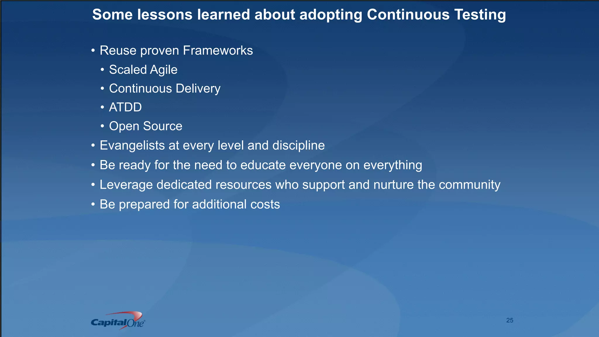 25
Some lessons learned about adopting Continuous Testing
• Reuse proven Frameworks
• Scaled Agile
• Continuous Delivery
• ATDD
• Open Source
• Evangelists at every level and discipline
• Be ready for the need to educate everyone on everything
• Leverage dedicated resources who support and nurture the community
• Be prepared for additional costs
 