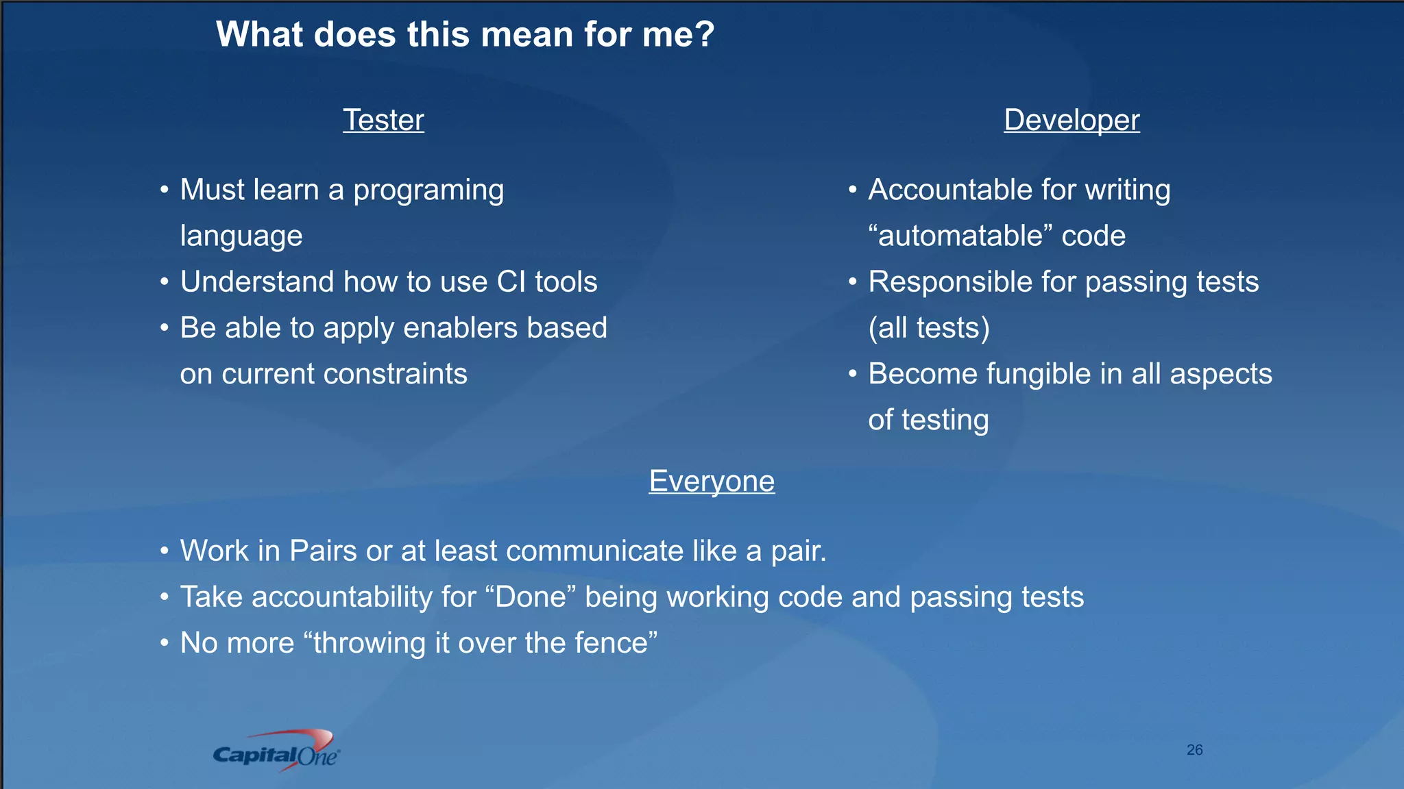 26
What does this mean for me?
Developer
• Accountable for writing
“automatable” code
• Responsible for passing tests
(all tests)
• Become fungible in all aspects
of testing
Tester
• Must learn a programing
language
• Understand how to use CI tools
• Be able to apply enablers based
on current constraints
Everyone
• Work in Pairs or at least communicate like a pair.
• Take accountability for “Done” being working code and passing tests
• No more “throwing it over the fence”
 