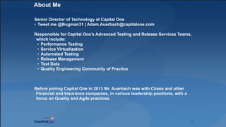 2
About Me
Senior Director of Technology at Capital One
• Tweet me @Bugman31 | Adam.Auerbach@capitalone.com
Responsible for Capital One’s Advanced Testing and Release Services Teams,
which include:
• Performance Testing
• Service Virtualization
• Automated Testing
• Release Management
• Test Data
• Quality Engineering Community of Practice
Before joining Capital One in 2013 Mr. Auerbach was with Chase and other
Financial and Insurance companies, in various leadership positions, with a
focus on Quality and Agile practices.
 