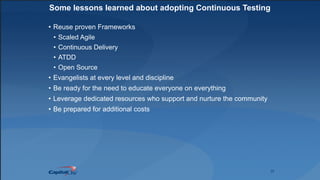 25
Some lessons learned about adopting Continuous Testing
• Reuse proven Frameworks
• Scaled Agile
• Continuous Delivery
• ATDD
• Open Source
• Evangelists at every level and discipline
• Be ready for the need to educate everyone on everything
• Leverage dedicated resources who support and nurture the community
• Be prepared for additional costs
 