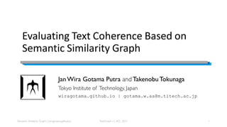Evaluating Text Coherence Based on
Semantic Similarity Graph
Jan Wira Gotama Putra and Takenobu Tokunaga
Tokyo Institute of Technology, Japan
wiragotama.github.io | gotama.w.aa@m.titech.ac.jp
Semantic Similarity Graph | wiragotama.github.io 1TextGraph-11,ACL 2017
 