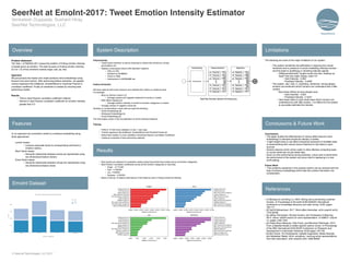 Problem Statement
The Task 1 of WASSA-2017 poses the problem of finding emotion intensity
of tweets given an emotion. This task focuses on finding emotion intensity
(0.0 to 1.0) of four emotions namely anger, sad, joy, fear.
Approach
We pre-process the tweets and create sentence level embeddings using
lexicons and word vectors. After performing feature extraction, we applied
various regressors like AdaBoost, GradientBoost to maximise Pearson’s
correlation coefficient. Finally an ensemble is created by choosing best
performing models.
Results
• Third in best Pearson correlation coefficient (official)
• Second in best Pearson correlation coefficient for emotion intensity
greater than 0.5
Preprocessing
• Tweet aware tokenizer to extract meaning fun tokens like emoticons, emojis,  
punctuations etc.
• Replace unnecessary tokens with standard notations.
• URLs to URL
• Numbers to NUMBER
• Times to TIME
• Usernames to USERNAME etc.
Feature Extraction
We have used all well known lexicons and collected the metrics on sentence level.
For example
• Bing Liu Opinion Lexicon [1]
• Average positive and negative sentiment of words in a tweet
• NRC Affect Intensity [2]
• Average emotion intensity of words for emotion categories in a tweet
• Average number of negation words etc.
Similarly on word/emoticon vector side we used the following.
• GloVe Embeddings [3]
• Edinburgh Embeddings [4]
• Emoji Embeddings [5]
The final feature vector is the concatenation of all the individual features.
Training
• Perform 10 fold cross validation on dev + train data
• Trained regressors like AdaBoost, GradientBoost and RandomForests etc.
• Select best models on cross validation minimising Pearson Correlation Coefficient
• Create an ensemble of best performing methods  
• Best results are obtained on ensemble created using best performing models across all emotion categories.
• Best Pearson correlation coefficients across all the emotion categories on test data.
• Anger - 0.715183
• Fear - 0.702265
• Joy - 0.55209
• Sadness - 0.530501
• Below is the top 10 feature importances of the features used in finding emotional intensity.
 
The following are some of the major limitations of our system.
• The system sometimes has difficulties in capturing the overall
sentiment due to presence of words misleading intensity emotion
and this leads to amplifying or vanishing intensity signals.
• @MannersAboveAll *laughs louder this time, shaking my
head*That was really cheesy, wasn’t it?
• Gold Intensity - 0.083
• Predicted Intensity - 0.4936
• The system also fails in predicting sentences having deeper
emotion and sentiment which humans can understand with a little
context.
• Ibiza blues hitting me hard already wow
• Gold Intensity - 0.833
• Predicted Intensity - 0.4247
• Here tweet refers to post travel blues which humans can
understand but with little context, it is difficult for the system
to accurately estimate the intensity.
Conclusions
• The paper studies the effectiveness of various affect lexicons word
embeddings to estimate emotional intensity in tweets.
• A light-weight easy to use affect computing framework to facilitate ease
of experimenting with various lexicon features for text tasks is open-
sourced.
• Generic features which will be useful in other affective computing tasks
on social media text not just tweet data.
• Good run-time performance during prediction, future work to benchmark
the performance of the system can prove vital for deploying in a real-
world setting.
Future Work
• Few problems explained in the analysis section can be resolved with the
help of sentence embeddings which take the context information into
consideration.
• [1] Minqing Hu and Bing Liu. 2004. Mining and summarising customer
reviews. In Proceedings of the tenth ACM SIGKDD international
conference on Knowledge discovery and data mining. ACM, pages
168-177
• [2] Saif M Mohammad. 2017. Word affect intensities. arXiv preprint arXiv:
1704.08798
• [3] Jeffrey Pennington, Richard Socher, and Christopher D Manning.
2014. Glove: Global vectors for word representation. In EMNLP. volume
14, pages 1532-1543
• [4] Felipe Bravo-Marquez, Eibe Frank, and Bernhard Pfahringer. 2015.
From unlabelled tweets to twitter specific opinion words. In Proceedings
of the 38th International ACM SIGIR Conference on Research and
Development in Information Retrieval. ACM pages 743-746
• [5] Ben Eisner, Tim Rocktaschel, Isabelle Augenstein, Matko Bosnjak,
and Sebastian Riedel. 2016. emoji2vec: Learning emoji representations
from their description. arXiv preprint arXiv:1609.08359
In our approach we converted a tweet to a sentence embedding using
three approaches:
Lexicon based
• Lexicons associate words to corresponding sentiment or
emotion metrics.
Word Vector based
• Semantic relationship between words are represented using
low dimensional feature vectors.
Emoji Vector based
• Semantic relationship between emojis are represented using
low dimensional feature vector.
Overview System Description Limitations
Overview
Conclusions & Future Work
References
Features
Venkatesh Duppada, Sushant Hiray
SeerNet Technologies, LLC
SeerNet at EmoInt-2017: Tweet Emotion Intensity Estimator
© Seernet Technologies, LLC 2017
DeepAffects
EmoInt Dataset
Results
SeerNet EmoInt System Architecture
 