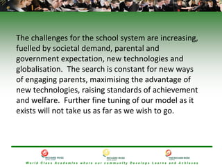 The challenges for the school system are increasing, 
fuelled by societal demand, parental and 
government expectation, new technologies and 
globalisation.  The search is constant for new ways 
of engaging parents, maximising the advantage of 
new technologies, raising standards of achievement 
and welfare.  Further fine tuning of our model as it 
exists will not take us as far as we wish to go.




  World Class AcademIes where our communIty Develops Learns and AchIeves
 