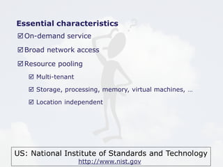 Essential characteristics 
On-demand service 
Broad network access 
Resource pooling 
US: National Institute of Standards and Technology 
http://www.nist.gov 
 Multi-tenant 
 Storage, processing, memory, virtual machines, … 
 Location independent 
 