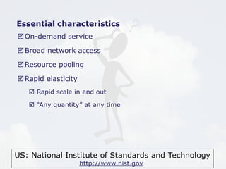 Essential characteristics 
On-demand service 
Broad network access 
Resource pooling 
US: National Institute of Standards and Technology 
http://www.nist.gov 
Rapid elasticity 
 Rapid scale in and out 
 “Any quantity” at any time 
 