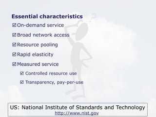 Essential characteristics 
On-demand service 
Broad network access 
Resource pooling 
US: National Institute of Standards and Technology 
http://www.nist.gov 
Rapid elasticity 
Measured service 
 Controlled resource use 
 Transparency, pay-per-use 
 