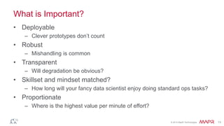 © 2014 MapR Technologies 13
What is Important?
• Deployable
– Clever prototypes don’t count
• Robust
– Mishandling is common
• Transparent
– Will degradation be obvious?
• Skillset and mindset matched?
– How long will your fancy data scientist enjoy doing standard ops tasks?
• Proportionate
– Where is the highest value per minute of effort?
 
