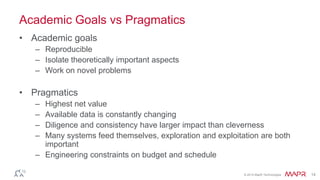 © 2014 MapR Technologies 14
Academic Goals vs Pragmatics
• Academic goals
– Reproducible
– Isolate theoretically important aspects
– Work on novel problems
• Pragmatics
– Highest net value
– Available data is constantly changing
– Diligence and consistency have larger impact than cleverness
– Many systems feed themselves, exploration and exploitation are both
important
– Engineering constraints on budget and schedule
 