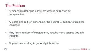 © 2014 MapR Technologies 35
The Problem
• K-means clustering is useful for feature extraction or
compression
• At scale and at high dimension, the desirable number of clusters
increases
• Very large number of clusters may require more passes through
the data
• Super-linear scaling is generally infeasible
 