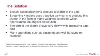 © 2014 MapR Technologies 36
The Solution
• Sketch-based algorithms produce a sketch of the data
• Streaming k-means uses adaptive dp-means to produce this
sketch in the form of many weighted centroids which
approximate the original distribution
• The size of the sketch grows very slowly with increasing data
size
• Many operations such as clustering are well behaved on
sketches
Fast and Accurate k-means For Large Datasets. Michael Shindler, Alex Wong, Adam Meyerson.
Revisiting k-means: New Algorithms via Bayesian Nonparametrics . Brian Kulis, Michael Jordan.
 