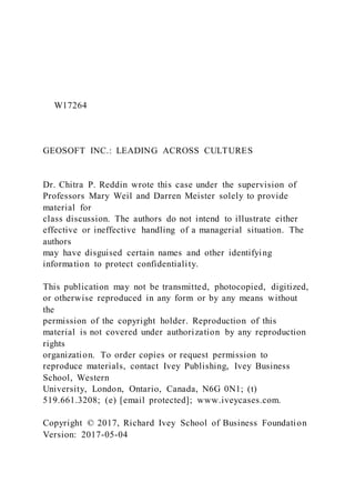 W17264
GEOSOFT INC.: LEADING ACROSS CULTURES
Dr. Chitra P. Reddin wrote this case under the supervision of
Professors Mary Weil and Darren Meister solely to provide
material for
class discussion. The authors do not intend to illustrate either
effective or ineffective handling of a managerial situation. The
authors
may have disguised certain names and other identifying
information to protect confidentiality.
This publication may not be transmitted, photocopied, digitized,
or otherwise reproduced in any form or by any means without
the
permission of the copyright holder. Reproduction of this
material is not covered under authorization by any reproduction
rights
organization. To order copies or request permission to
reproduce materials, contact Ivey Publishing, Ivey Business
School, Western
University, London, Ontario, Canada, N6G 0N1; (t)
519.661.3208; (e) [email protected]; www.iveycases.com.
Copyright © 2017, Richard Ivey School of Business Foundation
Version: 2017-05-04
 