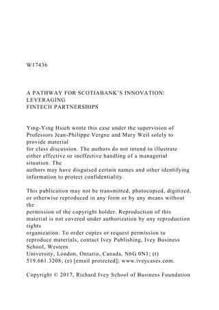 W17436
A PATHWAY FOR SCOTIABANK’S INNOVATION:
LEVERAGING
FINTECH PARTNERSHIPS
Ying-Ying Hsieh wrote this case under the supervision of
Professors Jean-Philippe Vergne and Mary Weil solely to
provide material
for class discussion. The authors do not intend to illustrate
either effective or ineffective handling of a managerial
situation. The
authors may have disguised certain names and other identifying
information to protect confidentiality.
This publication may not be transmitted, photocopied, digitized,
or otherwise reproduced in any form or by any means without
the
permission of the copyright holder. Reproduction of this
material is not covered under authorization by any reproduction
rights
organization. To order copies or request permission to
reproduce materials, contact Ivey Publishing, Ivey Business
School, Western
University, London, Ontario, Canada, N6G 0N1; (t)
519.661.3208; (e) [email protected]; www.iveycases.com.
Copyright © 2017, Richard Ivey School of Business Foundation
 