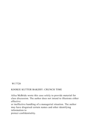 W17720
KOOKIE KUTTER BAKERY: CRUNCH TIME
Ailsa McBride wrote this case solely to provide material for
class discussion. The author does not intend to illustrate either
effective
or ineffective handling of a managerial situation. The author
may have disguised certain names and other identifying
information to
protect confidentiality.
 