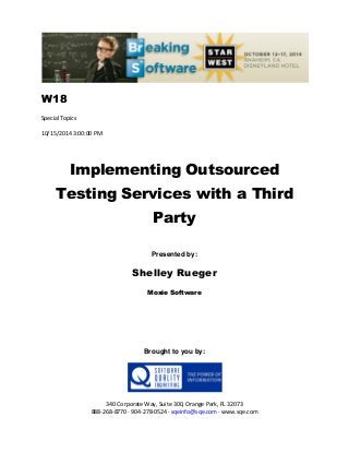 W18
Special Topics
10/15/2014 3:00:00 PM
Implementing Outsourced
Testing Services with a Third
Party
Presented by:
Shelley Rueger
Moxie Software
Brought to you by:
340 Corporate Way, Suite 300, Orange Park, FL 32073
888-268-8770 ∙ 904-278-0524 ∙ sqeinfo@sqe.com ∙ www.sqe.com
 
